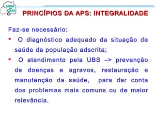 Faz-se necessário:
 O diagnóstico adequado da situação de
saúde da população adscrita;
 O atendimento pela UBS –> prevenção
de doenças e agravos, restauração e
manutenção da saúde, para dar conta
dos problemas mais comuns ou de maior
relevância.
PRINCÍPIOS DA APS: INTEGRALIDADEPRINCÍPIOS DA APS: INTEGRALIDADE
 