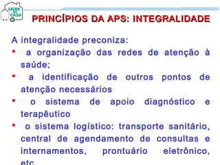 A integralidade preconiza:
 a organização das redes de atenção à
saúde;
 a identificação de outros pontos de
atenção necessários
 o sistema de apoio diagnóstico e
terapêutico
 o sistema logístico: transporte sanitário,
central de agendamento de consultas e
internamentos, prontuário eletrônico,
PRINCÍPIOS DA APS: INTEGRALIDADEPRINCÍPIOS DA APS: INTEGRALIDADE
 