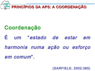 PRINCÍPIOS DA APS: A COORDENAÇÃOPRINCÍPIOS DA APS: A COORDENAÇÃO
Coordenação
É um “estado de estar em
harmonia numa ação ou esforço
em comum”.
(SARFIELD, 2002:365)
 