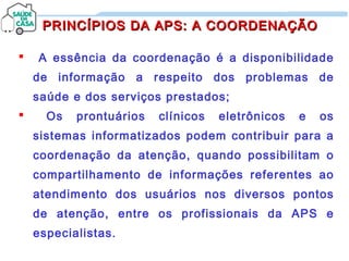  A essência da coordenação é a disponibilidade
de informação a respeito dos problemas de
saúde e dos serviços prestados;
 Os prontuários clínicos eletrônicos e os
sistemas informatizados podem contribuir para a
coordenação da atenção, quando possibilitam o
compartilhamento de informações referentes ao
atendimento dos usuários nos diversos pontos
de atenção, entre os profissionais da APS e
especialistas.
PRINCÍPIOS DA APS: A COORDENAÇÃOPRINCÍPIOS DA APS: A COORDENAÇÃO
 