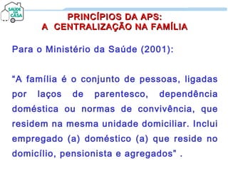PRINCÍPIOS DA APS:PRINCÍPIOS DA APS:
A CENTRALIZAÇÃO NA FAMÍLIAA CENTRALIZAÇÃO NA FAMÍLIA
Para o Ministério da Saúde (2001):
“A família é o conjunto de pessoas, ligadas
por laços de parentesco, dependência
doméstica ou normas de convivência, que
residem na mesma unidade domiciliar. Inclui
empregado (a) doméstico (a) que reside no
domicílio, pensionista e agregados” .
 