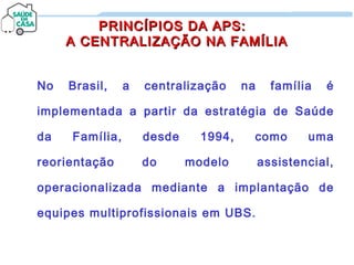 PRINCÍPIOS DA APS:PRINCÍPIOS DA APS:
A CENTRALIZAÇÃO NA FAMÍLIAA CENTRALIZAÇÃO NA FAMÍLIA
No Brasil, a centralização na família é
implementada a partir da estratégia de Saúde
da Família, desde 1994, como uma
reorientação do modelo assistencial,
operacionalizada mediante a implantação de
equipes multiprofissionais em UBS.
 
