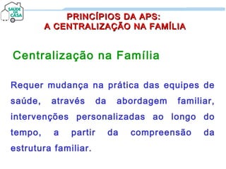 PRINCÍPIOS DA APS:PRINCÍPIOS DA APS:
A CENTRALIZAÇÃO NA FAMÍLIAA CENTRALIZAÇÃO NA FAMÍLIA
Centralização na Família
Requer mudança na prática das equipes de
saúde, através da abordagem familiar,
intervenções personalizadas ao longo do
tempo, a partir da compreensão da
estrutura familiar.
 