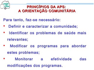PRINCÍPIOS DA APS:PRINCÍPIOS DA APS:
A ORIENTAÇÃO COMUNITÁRIAA ORIENTAÇÃO COMUNITÁRIA
Para tanto, faz-se necessário:
 Definir e caracterizar a comunidade;
 Identificar os problemas de saúde mais
relevantes;
 Modificar os programas para abordar
estes problemas;
 Monitorar a efetividade das
modificações dos programas.
 