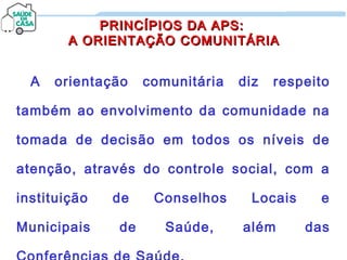 PRINCÍPIOS DA APS:PRINCÍPIOS DA APS:
A ORIENTAÇÃO COMUNITÁRIAA ORIENTAÇÃO COMUNITÁRIA
A orientação comunitária diz respeito
também ao envolvimento da comunidade na
tomada de decisão em todos os níveis de
atenção, através do controle social, com a
instituição de Conselhos Locais e
Municipais de Saúde, além das
 