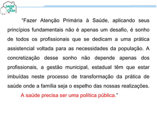 “Fazer Atenção Primária à Saúde, aplicando seus
princípios fundamentais não é apenas um desafio, é sonho
de todos os profissionais que se dedicam a uma prática
assistencial voltada para as necessidades da população. A
concretização desse sonho não depende apenas dos
profissionais, a gestão municipal, estadual têm que estar
imbuídas neste processo de transformação da prática de
saúde onde a família seja o espelho das nossas realizações.
A saúde precisa ser uma política pública.”
“Fazer Atenção Primária à Saúde, aplicando seus
princípios fundamentais não é apenas um desafio, é sonho
de todos os profissionais que se dedicam a uma prática
assistencial voltada para as necessidades da população. A
concretização desse sonho não depende apenas dos
profissionais, a gestão municipal, estadual têm que estar
imbuídas neste processo de transformação da prática de
saúde onde a família seja o espelho das nossas realizações.
A saúde precisa ser uma política pública.”
 