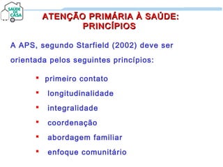 ATENÇÃO PRIMÁRIA À SAÚDE:ATENÇÃO PRIMÁRIA À SAÚDE:
PRINCÍPIOSPRINCÍPIOS
 primeiro contato
 longitudinalidade
 integralidade
 coordenação
 abordagem familiar
 enfoque comunitário
A APS, segundo Starfield (2002) deve ser
orientada pelos seguintes princípios:
 