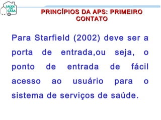 Para Starfield (2002) deve ser a
porta de entrada,ou seja, o
ponto de entrada de fácil
acesso ao usuário para o
sistema de serviços de saúde.
PRINCÍPIOS DA APS: PRIMEIROPRINCÍPIOS DA APS: PRIMEIRO
CONTATOCONTATO
 