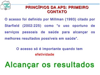 O acesso foi definido por Millman (1993) citado por
Starfield (2002:225) como “o uso oportuno de
serviços pessoais de saúde para alcançar os
melhores resultados possíveis em saúde”.
PRINCÍPIOS DA APS: PRIMEIROPRINCÍPIOS DA APS: PRIMEIRO
CONTATOCONTATO
O acesso só é importante quando tem
efetividade
Alcançar os resultados
 