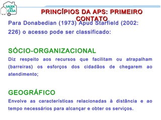 Para Donabedian (1973) Apud Starfield (2002:
226) o acesso pode ser classificado:
SÓCIO-ORGANIZACIONAL
Diz respeito aos recursos que facilitam ou atrapalham
(barreiras) os esforços dos cidadãos de chegarem ao
atendimento;
GEOGRÁFICO
Envolve as características relacionadas à distância e ao
tempo necessários para alcançar e obter os serviços.
PRINCÍPIOS DA APS: PRIMEIROPRINCÍPIOS DA APS: PRIMEIRO
CONTATOCONTATO
 