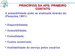 A acessibilidade pode se analisada através da:
(Pesquisa,1981):
 Disponibilidade;
 Acessibilidade;
 Comodidade;
 Custos acessíveis;
 Aceitabilidade do serviço pelos usuários
PRINCÍPIOS DA APS: PRIMEIROPRINCÍPIOS DA APS: PRIMEIRO
CONTATOCONTATO
 