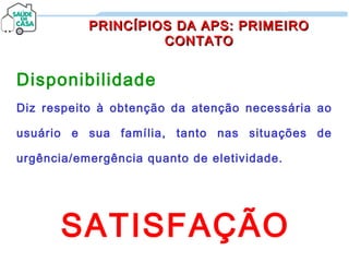 Disponibilidade
Diz respeito à obtenção da atenção necessária ao
usuário e sua família, tanto nas situações de
urgência/emergência quanto de eletividade.
SATISFAÇÃO
PRINCÍPIOS DA APS: PRIMEIROPRINCÍPIOS DA APS: PRIMEIRO
CONTATOCONTATO
 