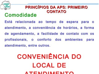 Comodidade
Está relacionada ao tempo de espera para o
atendimento, a conveniência de horários, a forma
de agendamento, a facilidade de contato com os
profissionais, o conforto dos ambientes para
atendimento, entre outros.
CONVENIÊNCIA DO
LOCAL DE
PRINCÍPIOS DA APS: PRIMEIROPRINCÍPIOS DA APS: PRIMEIRO
CONTATOCONTATO
 