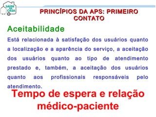 Aceitabilidade
Está relacionada à satisfação dos usuários quanto
a localização e a aparência do serviço, a aceitação
dos usuários quanto ao tipo de atendimento
prestado e, também, a aceitação dos usuários
quanto aos profissionais responsáveis pelo
atendimento.
PRINCÍPIOS DA APS: PRIMEIROPRINCÍPIOS DA APS: PRIMEIRO
CONTATOCONTATO
Tempo de espera e relação
médico-paciente
 