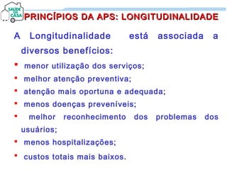 A Longitudinalidade está associada a
diversos benefícios:
 menor utilização dos serviços;
 melhor atenção preventiva;
 atenção mais oportuna e adequada;
 menos doenças preveníveis;
 melhor reconhecimento dos problemas dos
usuários;
 menos hospitalizações;
 custos totais mais baixos.
PRINCÍPIOS DA APS: LONGITUDINALIDADEPRINCÍPIOS DA APS: LONGITUDINALIDADE
 