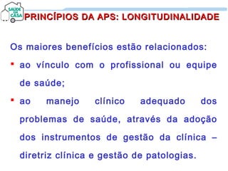 Os maiores benefícios estão relacionados:
 ao vínculo com o profissional ou equipe
de saúde;
 ao manejo clínico adequado dos
problemas de saúde, através da adoção
dos instrumentos de gestão da clínica –
diretriz clínica e gestão de patologias.
PRINCÍPIOS DA APS: LONGITUDINALIDADEPRINCÍPIOS DA APS: LONGITUDINALIDADE
 