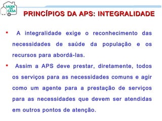 A integralidade exige o reconhecimento das
necessidades de saúde da população e os
recursos para abordá-las.
 Assim a APS deve prestar, diretamente, todos
os serviços para as necessidades comuns e agir
como um agente para a prestação de serviços
para as necessidades que devem ser atendidas
em outros pontos de atenção.
PRINCÍPIOS DA APS: INTEGRALIDADEPRINCÍPIOS DA APS: INTEGRALIDADE
 