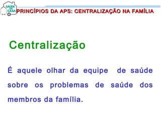 PRINCÍPIOS DA APS: CENTRALIZAÇÃO NA FAMÍLIAPRINCÍPIOS DA APS: CENTRALIZAÇÃO NA FAMÍLIA
Centralização
É aquele olhar da equipe de saúde
sobre os problemas de saúde dos
membros da família.
 