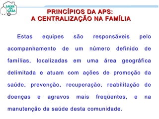 PRINCÍPIOS DA APS:PRINCÍPIOS DA APS:
A CENTRALIZAÇÃO NA FAMÍLIAA CENTRALIZAÇÃO NA FAMÍLIA
Estas equipes são responsáveis pelo
acompanhamento de um número definido de
famílias, localizadas em uma área geográfica
delimitada e atuam com ações de promoção da
saúde, prevenção, recuperação, reabilitação de
doenças e agravos mais freqüentes, e na
manutenção da saúde desta comunidade.
 