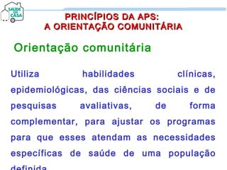 PRINCÍPIOS DA APS:PRINCÍPIOS DA APS:
A ORIENTAÇÃO COMUNITÁRIAA ORIENTAÇÃO COMUNITÁRIA
Orientação comunitária
Utiliza habilidades clínicas,
epidemiológicas, das ciências sociais e de
pesquisas avaliativas, de forma
complementar, para ajustar os programas
para que esses atendam as necessidades
específicas de saúde de uma população
 