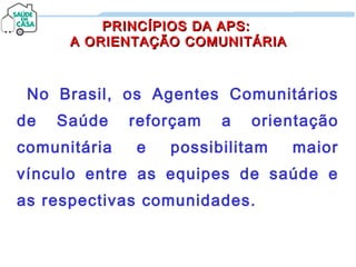 PRINCÍPIOS DA APS:PRINCÍPIOS DA APS:
A ORIENTAÇÃO COMUNITÁRIAA ORIENTAÇÃO COMUNITÁRIA
No Brasil, os Agentes Comunitários
de Saúde reforçam a orientação
comunitária e possibilitam maior
vínculo entre as equipes de saúde e
as respectivas comunidades.
 