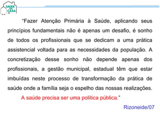 “Fazer Atenção Primária à Saúde, aplicando seus
princípios fundamentais não é apenas um desafio, é sonho
de todos os profissionais que se dedicam a uma prática
assistencial voltada para as necessidades da população. A
concretização desse sonho não depende apenas dos
profissionais, a gestão municipal, estadual têm que estar
imbuídas neste processo de transformação da prática de
saúde onde a família seja o espelho das nossas realizações.
A saúde precisa ser uma política pública.”
“Fazer Atenção Primária à Saúde, aplicando seus
princípios fundamentais não é apenas um desafio, é sonho
de todos os profissionais que se dedicam a uma prática
assistencial voltada para as necessidades da população. A
concretização desse sonho não depende apenas dos
profissionais, a gestão municipal, estadual têm que estar
imbuídas neste processo de transformação da prática de
saúde onde a família seja o espelho das nossas realizações.
A saúde precisa ser uma política pública.”
Rizoneide/07
 
