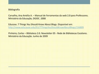Bibliografia

Carvalho, Ana Amélia A. – Manual de Ferramentas da web 2.0 para Professores.
Ministério da Educação, DGIDC. 2008

Educase. 7 Things You Should Know About Blogs. Disponível em:
http://www.educause.edu/ELI/7ThingsYouShouldKnowAboutBlogs/156809

Pinheiro, Carlos – Biblioteca 2.0. Newsletter 05 - Rede de Bibliotecas Escolares.
Ministério da Educação. Junho de 2009
 