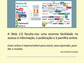 A Web 2.0 faculta-nos uma enorme facilidade no
acesso à informação, à publicação e à partilha online.

Estar online é imprescindível para existir, para aprender, para
dar e receber.
                                                Ana Amélia Carvalho
 