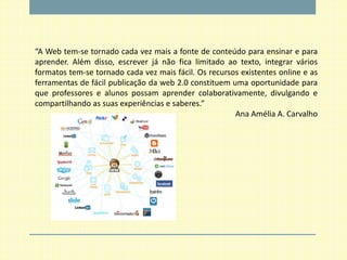 “A Web tem-se tornado cada vez mais a fonte de conteúdo para ensinar e para
aprender. Além disso, escrever já não fica limitado ao texto, integrar vários
formatos tem-se tornado cada vez mais fácil. Os recursos existentes online e as
ferramentas de fácil publicação da web 2.0 constituem uma oportunidade para
que professores e alunos possam aprender colaborativamente, divulgando e
compartilhando as suas experiências e saberes.”
                                                       Ana Amélia A. Carvalho
 