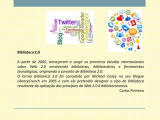 Biblioteca 2.0

A partir de 2005, começaram a surgir os primeiros estudos internacionais
sobre Web 2.0 envolvendo bibliotecas, bibliotecários e ferramentas
tecnológicas, originando o conceito de Biblioteca 2.0.
O termo biblioteca 2.0 foi concebido por Michael Casey no seu blogue
LibraryCrunch em 2005 e com ele pretendia designar o tipo de biblioteca
resultante da aplicação dos princípios da Web 2.0 à biblioteconomia.
                                                               Carlos Pinheiro
 