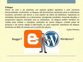 O blogue
Fáceis de criar e de atualizar, um aspecto gráfico apelativo e com inúmeras
funcionalidades multimédia, os blogues são ferramentas excelentes para as bibliotecas
escolares: permitem dar forma a uma espécie de diário da biblioteca, registando as
atividades desenvolvidas ou a desenvolver, divulgando novidades, lançando desafios, e
proporciona alguma interação com os utilizadores. Os blogues podem também ser
usados para indexar e classificar conteúdos de outros blogues, criando pistas de
pesquisa e de acesso rápido à informação, ou para organizar repertórios de blogues
existentes na Web, de acordo com os perfis dos alunos.
                                                                      Carlos Pinheiro



       Blogger?                                                Wordpress?
 