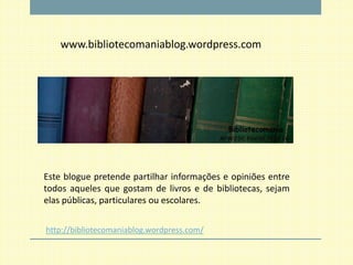 www.bibliotecomaniablog.wordpress.com




Este blogue pretende partilhar informações e opiniões entre
todos aqueles que gostam de livros e de bibliotecas, sejam
elas públicas, particulares ou escolares.

http://bibliotecomaniablog.wordpress.com/
 