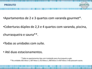 PRODUTO



•Apartamentos de 2 e 3 quartos com varanda gourmet*.

•Coberturas dúplex de 2,3 e 4 quartos com varanda, piscina,

churrasqueira e sauna**.

•Todas as unidades com suíte.

• Até duas estacionamentos.
                  * Todos os apartamentos tipo com instalação para churrasqueira a gás.
     **As unidades 601 bloco 1, 607 bloco 1, 613 bloco 1, 606 bloco 2 e 607 bloco 2 não possuem sauna.
 