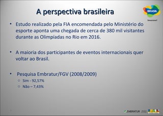 A perspectiva brasileira
• Estudo realizado pela FIA encomendada pelo Ministério do
  esporte aponta uma chegada de cerca de 380 mil visitantes
  durante as Olimpíadas no Rio em 2016.

• A maioria dos participantes de eventos internacionais quer
  voltar ao Brasil.

• Pesquisa Embratur/FGV (2008/2009)
   o Sim - 92,57%
   o Não – 7,43%
 