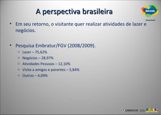 A perspectiva brasileira
• Em seu retorno, o visitante quer realizar atividades de lazer e
  negócios.

• Pesquisa Embratur/FGV (2008/2009).
   o   Lazer – 75,62%
   o   Negócios – 28,97%
   o   Atividades Pessoais – 12,10%
   o   Visita a amigos e parentes – 5,84%
   o   Outros – 4,09%
 