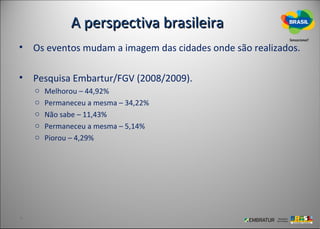 A perspectiva brasileira
• Os eventos mudam a imagem das cidades onde são realizados.

• Pesquisa Embartur/FGV (2008/2009).
   o   Melhorou – 44,92%
   o   Permaneceu a mesma – 34,22%
   o   Não sabe – 11,43%
   o   Permaneceu a mesma – 5,14%
   o   Piorou – 4,29%
 