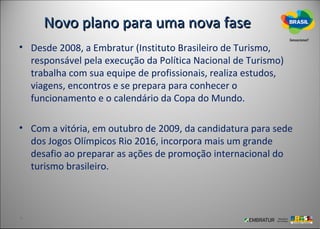 Novo plano para uma nova fase
• Desde 2008, a Embratur (Instituto Brasileiro de Turismo,
  responsável pela execução da Política Nacional de Turismo)
  trabalha com sua equipe de profissionais, realiza estudos,
  viagens, encontros e se prepara para conhecer o
  funcionamento e o calendário da Copa do Mundo.

• Com a vitória, em outubro de 2009, da candidatura para sede
  dos Jogos Olímpicos Rio 2016, incorpora mais um grande
  desafio ao preparar as ações de promoção internacional do
  turismo brasileiro.
 