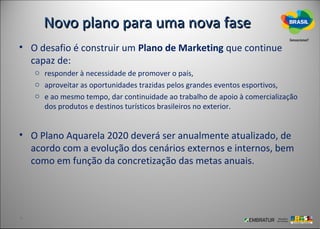 Novo plano para uma nova fase
• O desafio é construir um Plano de Marketing que continue
  capaz de:
   o responder à necessidade de promover o país,
   o aproveitar as oportunidades trazidas pelos grandes eventos esportivos,
   o e ao mesmo tempo, dar continuidade ao trabalho de apoio à comercialização
     dos produtos e destinos turísticos brasileiros no exterior.


• O Plano Aquarela 2020 deverá ser anualmente atualizado, de
  acordo com a evolução dos cenários externos e internos, bem
  como em função da concretização das metas anuais.
 