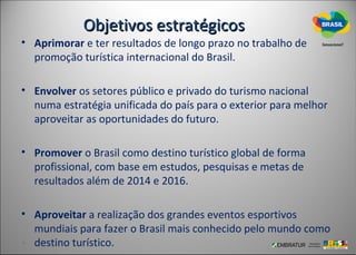 Objetivos estratégicos
• Aprimorar e ter resultados de longo prazo no trabalho de
  promoção turística internacional do Brasil.

• Envolver os setores público e privado do turismo nacional
  numa estratégia unificada do país para o exterior para melhor
  aproveitar as oportunidades do futuro.

• Promover o Brasil como destino turístico global de forma
  profissional, com base em estudos, pesquisas e metas de
  resultados além de 2014 e 2016.

• Aproveitar a realização dos grandes eventos esportivos
  mundiais para fazer o Brasil mais conhecido pelo mundo como
  destino turístico.
 