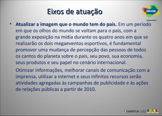 Eixos de atuação
• Atualizar a imagem que o mundo tem do país. Em um período
  em que os olhos do mundo se voltam para o país, com a
  grande exposição na mídia durante os quatro anos em que se
  realizarão os dois megaeventos esportivos, é fundamental
  promover uma mudança de percepção das pessoas de todos
  os cantos do planeta sobre o país, seu povo, sua economia,
  seus produtos e seu papel no cenário internacional.
  Otimizar informações, melhorar canais de comunicação com a
  imprensa, utilizar a internet e seus infinitos recursos serão
  atividades agregadas às campanhas de publicidade e às ações
  de relações públicas a partir de 2010.
 