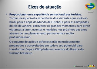 Eixos de atuação
• Proporcionar uma experiência sensacional aos turistas.
  Tornar inesquecível a experiência dos visitantes que virão ao
  Brasil para a Copa do Mundo de Futebol e para as Olimpíadas
  do Rio de Janeiro, aproveitar os grandes momentos para atrair
  visitantes a lazer, eventos e negócios nos próximos dez anos
  através de um planejamento permanente e muito
  profissionalismo.
  O conjunto de ações e esforços serão minuciosamente
  preparados e aproveitados em todo o seu potencial para
  transformar Copa e Olimpíadas em eventos do Brasil e do
  turismo brasileiro.
 