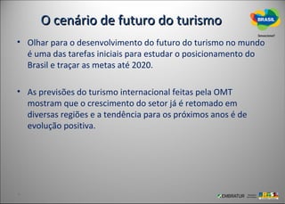 O cenário de futuro do turismo
• Olhar para o desenvolvimento do futuro do turismo no mundo
  é uma das tarefas iniciais para estudar o posicionamento do
  Brasil e traçar as metas até 2020.

• As previsões do turismo internacional feitas pela OMT
  mostram que o crescimento do setor já é retomado em
  diversas regiões e a tendência para os próximos anos é de
  evolução positiva.
 