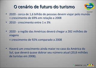 O cenário de futuro do turismo
• 2020 - cerca de 1,6 bilhão de pessoas devem viajar pelo mundo
  = crescimento de 69% em relação a 2008
• 2010 - crescimento entre 1 e 3%

• 2020 - a região das Américas deverá chegar a 282 milhões de
  viagens
  = crescimento de 92% comparado a 2008

• Haverá um crescimento ainda maior no caso da América do
  Sul, que deverá quase dobrar seu número atual (20,8 milhões
  de turistas em 2008).
 