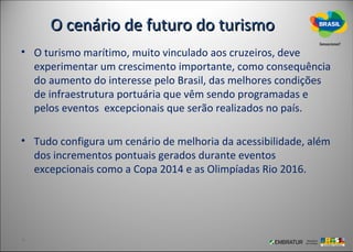 O cenário de futuro do turismo
• O turismo marítimo, muito vinculado aos cruzeiros, deve
  experimentar um crescimento importante, como consequência
  do aumento do interesse pelo Brasil, das melhores condições
  de infraestrutura portuária que vêm sendo programadas e
  pelos eventos excepcionais que serão realizados no país.

• Tudo configura um cenário de melhoria da acessibilidade, além
  dos incrementos pontuais gerados durante eventos
  excepcionais como a Copa 2014 e as Olimpíadas Rio 2016.
 