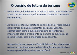 O cenário de futuro do turismo
• Para o Brasil, é fundamental visualizar e valorizar os modais de
  acesso terrestre entre o país e demais nações do continente
  sulamericano.

• As fronteiras atuais, sobretudo as da região Sul, responsáveis
  pela entrada de diversos viajantes dos países vizinhos,
  exemplificam como o turismo brasileiro de fronteiras é
  importante para o crescimento do número de turistas e, ao
  mesmo tempo, para a integração do continente.

• Novas vias de acesso para o Peru, Bolívia e Chile, abrem novos
  roteiros e contribuem para a diversificação de experiências e
  maiores possibilidades de acesso ao Brasil.
 