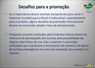 Desafios para a promoção
• Se a importância desses eventos excepcionais para atrair o
  interesse mundial para o Brasil é indiscutível, especialmente
  para o turismo, alguns desafios da promoção internacional
  devem ser encarados desde a fase de planejamento.

• Pesquisas recentes realizadas pela Embratur demonstram um
  interesse de participação dos turistas pela possibilidade da
  alegria e das festas de rua, mas o esporte é a principal
  motivação que impulsiona o incremento do número e do gasto
  de turistas estrangeiros nos anos de realização dos eventos é o
  esporte.
 