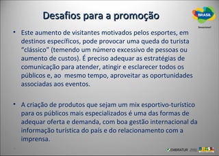 Desafios para a promoção
• Este aumento de visitantes motivados pelos esportes, em
  destinos específicos, pode provocar uma queda do turista
  “clássico” (temendo um número excessivo de pessoas ou
  aumento de custos). É preciso adequar as estratégias de
  comunicação para atender, atingir e esclarecer todos os
  públicos e, ao mesmo tempo, aproveitar as oportunidades
  associadas aos eventos.

• A criação de produtos que sejam um mix esportivo-turístico
  para os públicos mais especializados é uma das formas de
  adequar oferta e demanda, com boa gestão internacional da
  informação turística do país e do relacionamento com a
  imprensa.
 