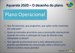 Aquarela 2020 – O desenho do plano




• Que ferramentas, que programas, que ações serão realizadas
  em cada país?
• Quais os mercados prioritários para a promoção internacional,
  levando em conta a realização da Copa do Mundo e das
  Olimpíadas no Brasil?
• Que agenda promocional será a mais adequada para as
  grandes possibilidade de comunicação sobre o Brasil como
  destino turístico nesse período?
 