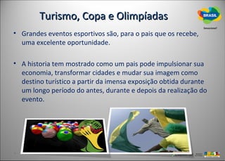 Turismo, Copa e Olimpíadas
• Grandes eventos esportivos são, para o pais que os recebe,
  uma excelente oportunidade.

• A historia tem mostrado como um pais pode impulsionar sua
  economia, transformar cidades e mudar sua imagem como
  destino turístico a partir da imensa exposição obtida durante
  um longo período do antes, durante e depois da realização do
  evento.
 