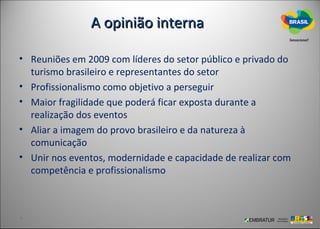 A opinião interna

• Reuniões em 2009 com líderes do setor público e privado do
  turismo brasileiro e representantes do setor
• Profissionalismo como objetivo a perseguir
• Maior fragilidade que poderá ficar exposta durante a
  realização dos eventos
• Aliar a imagem do provo brasileiro e da natureza à
  comunicação
• Unir nos eventos, modernidade e capacidade de realizar com
  competência e profissionalismo
 